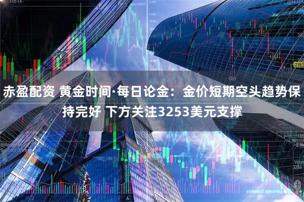 赤盈配资 黄金时间·每日论金：金价短期空头趋势保持完好 下方关注3253美元支撑