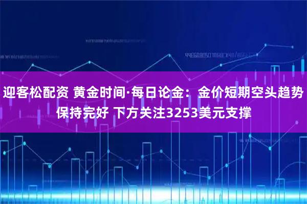 迎客松配资 黄金时间·每日论金：金价短期空头趋势保持完好 下方关注3253美元支撑