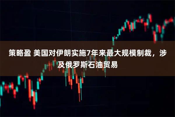 策略盈 美国对伊朗实施7年来最大规模制裁，涉及俄罗斯石油贸易