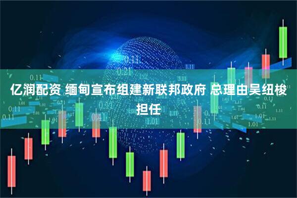 亿润配资 缅甸宣布组建新联邦政府 总理由吴纽梭担任