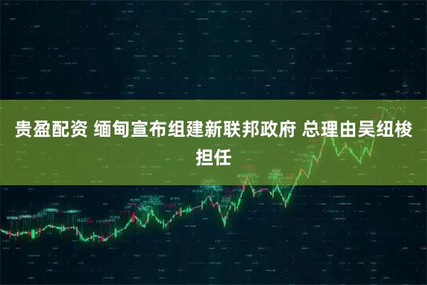 贵盈配资 缅甸宣布组建新联邦政府 总理由吴纽梭担任