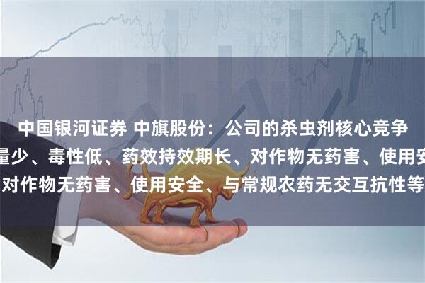 中国银河证券 中旗股份：公司的杀虫剂核心竞争力在于高效、广谱、用量少、毒性低、药效持效期长、对作物无药害、使用安全、与常规农药无交互抗性等优点