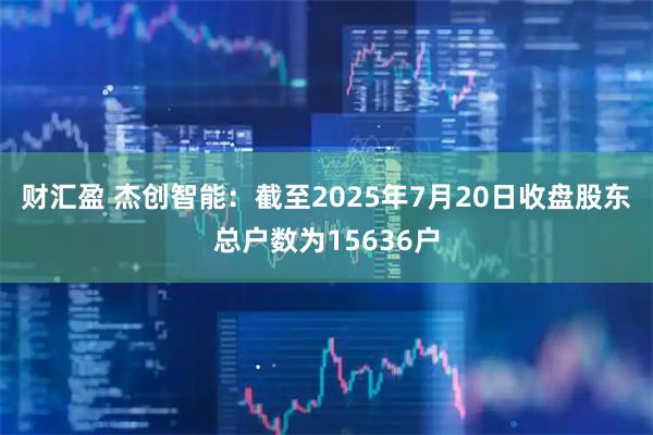财汇盈 杰创智能：截至2025年7月20日收盘股东总户数为15636户