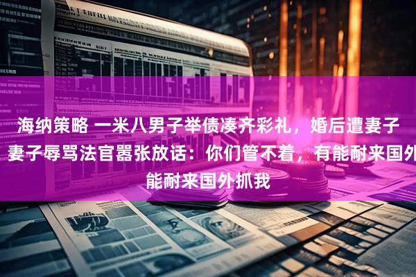 海纳策略 一米八男子举债凑齐彩礼，婚后遭妻子家暴! 妻子辱骂法官嚣张放话：你们管不着，有能耐来国外抓我