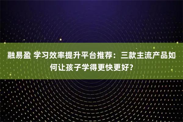 融易盈 学习效率提升平台推荐：三款主流产品如何让孩子学得更快更好？