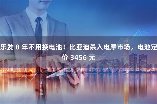 乐发 8 年不用换电池！比亚迪杀入电摩市场，电池定价 3456 元