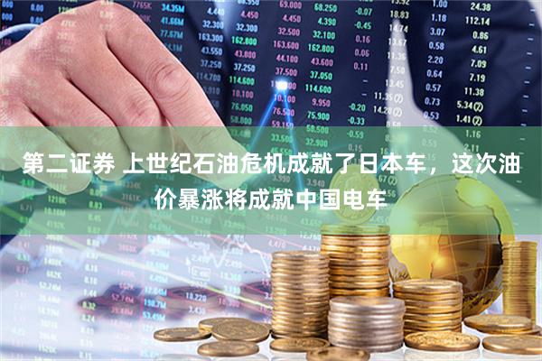 第二证券 上世纪石油危机成就了日本车，这次油价暴涨将成就中国电车