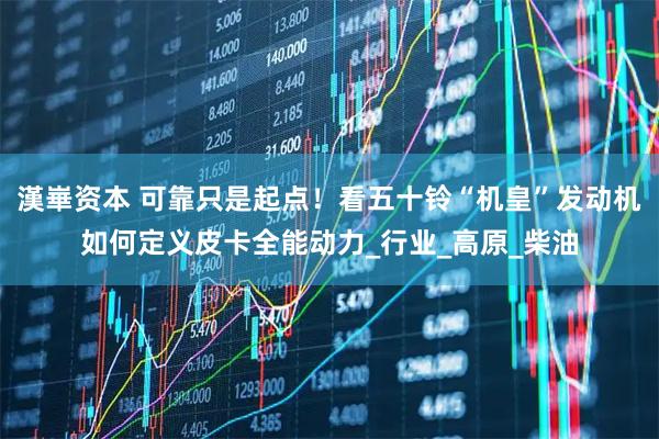 漢崋资本 可靠只是起点！看五十铃“机皇”发动机如何定义皮卡全能动力_行业_高原_柴油