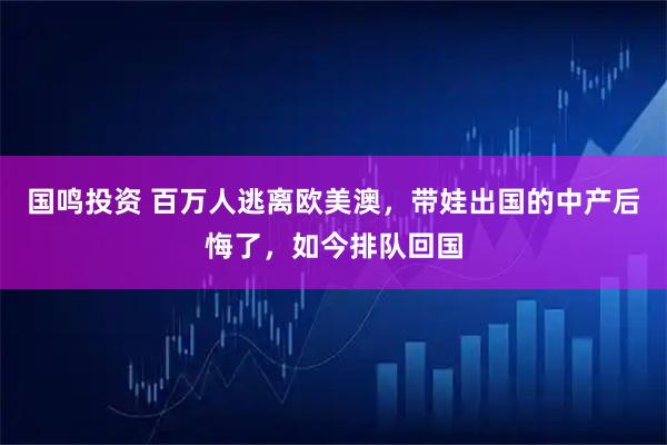 国鸣投资 百万人逃离欧美澳，带娃出国的中产后悔了，如今排队回国