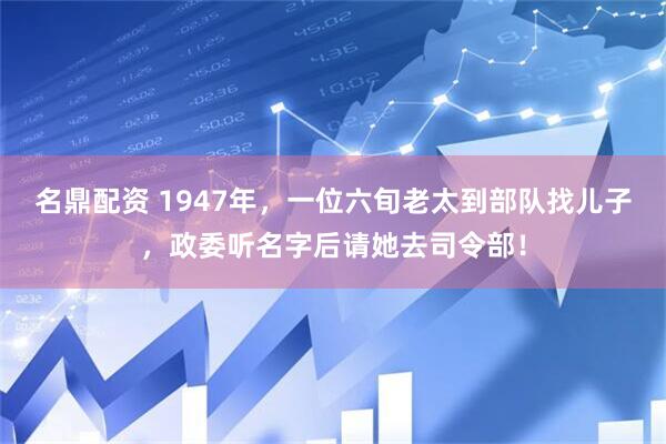 名鼎配资 1947年，一位六旬老太到部队找儿子，政委听名字后请她去司令部！
