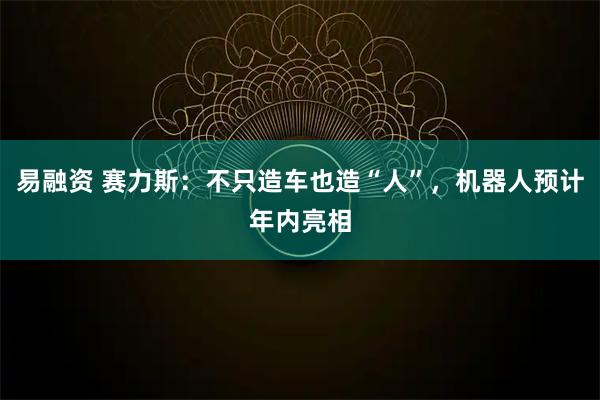 易融资 赛力斯：不只造车也造“人”，机器人预计年内亮相