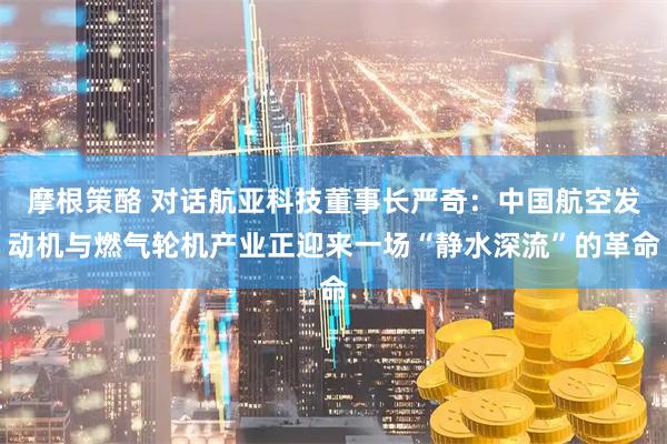 摩根策酪 对话航亚科技董事长严奇：中国航空发动机与燃气轮机产业正迎来一场“静水深流”的革命