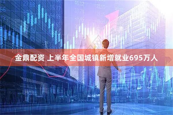 金鼎配资 上半年全国城镇新增就业695万人