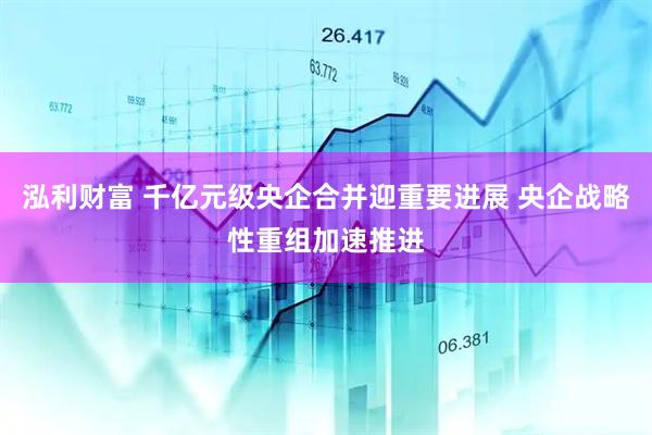 泓利财富 千亿元级央企合并迎重要进展 央企战略性重组加速推进
