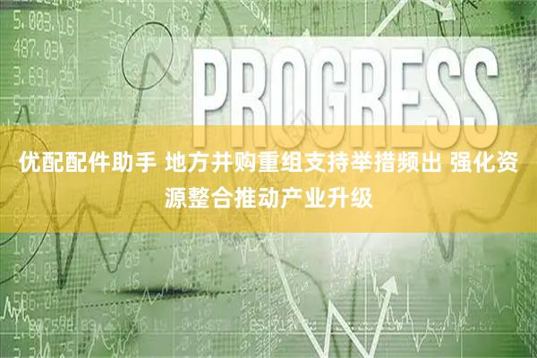 优配配件助手 地方并购重组支持举措频出 强化资源整合推动产业升级