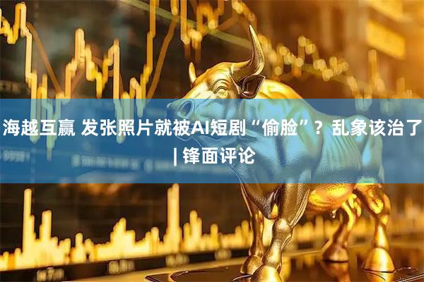 海越互赢 发张照片就被AI短剧“偷脸”？乱象该治了 | 锋面评论