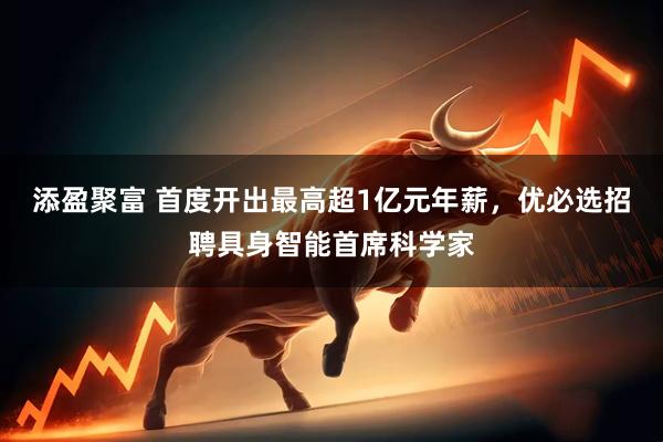 添盈聚富 首度开出最高超1亿元年薪，优必选招聘具身智能首席科学家