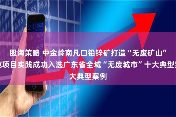 股海策略 中金岭南凡口铅锌矿打造“无废矿山”示范项目实践成功入选广东省全域“无废城市”十大典型案例