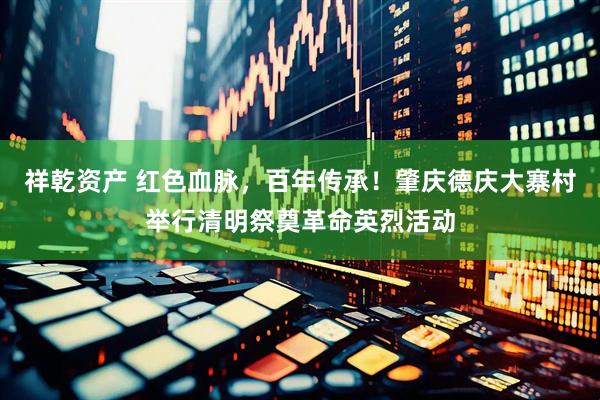 祥乾资产 红色血脉，百年传承！肇庆德庆大寨村举行清明祭奠革命英烈活动