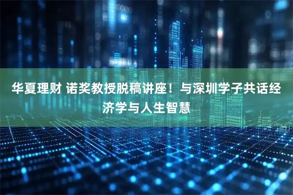 华夏理财 诺奖教授脱稿讲座！与深圳学子共话经济学与人生智慧