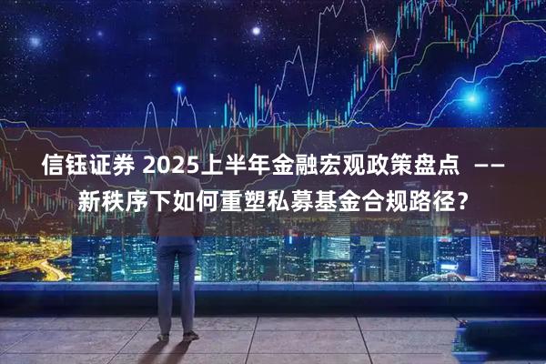 信钰证券 2025上半年金融宏观政策盘点  ——新秩序下如何重塑私募基金合规路径？