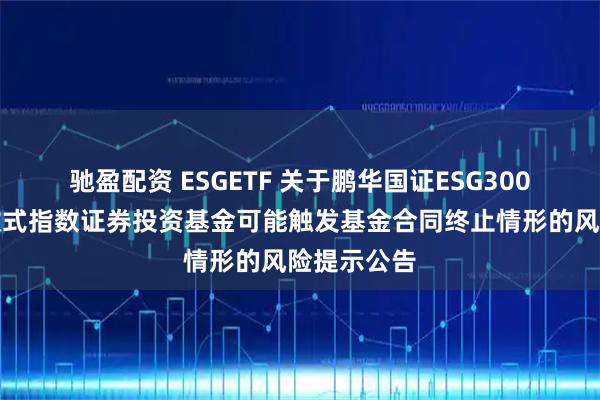 驰盈配资 ESGETF 关于鹏华国证ESG300交易型开放式指数证券投资基金可能触发基金合同终止情形的风险提示公告