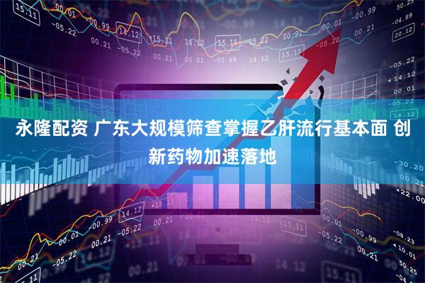 永隆配资 广东大规模筛查掌握乙肝流行基本面 创新药物加速落地