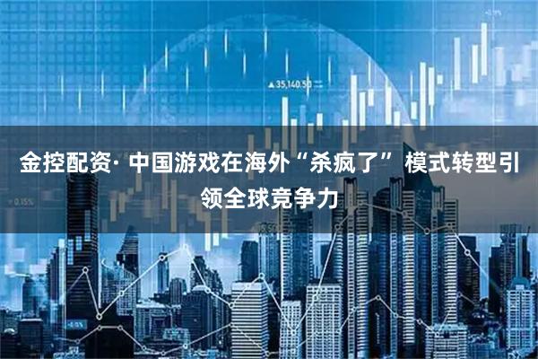 金控配资· 中国游戏在海外“杀疯了” 模式转型引领全球竞争力