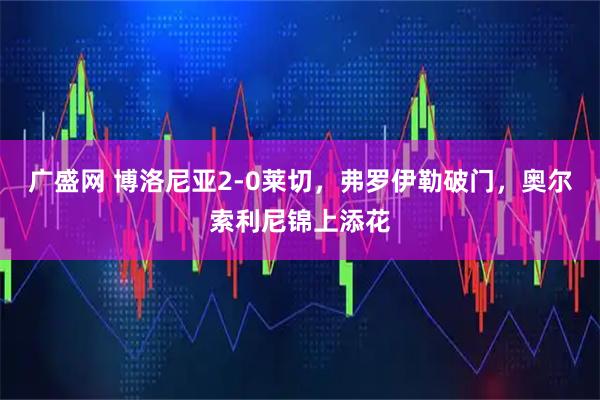 广盛网 博洛尼亚2-0莱切，弗罗伊勒破门，奥尔索利尼锦上添花