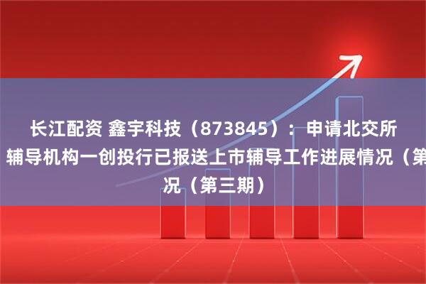 长江配资 鑫宇科技（873845）：申请北交所上市，辅导机构一创投行已报送上市辅导工作进展情况（第三期）