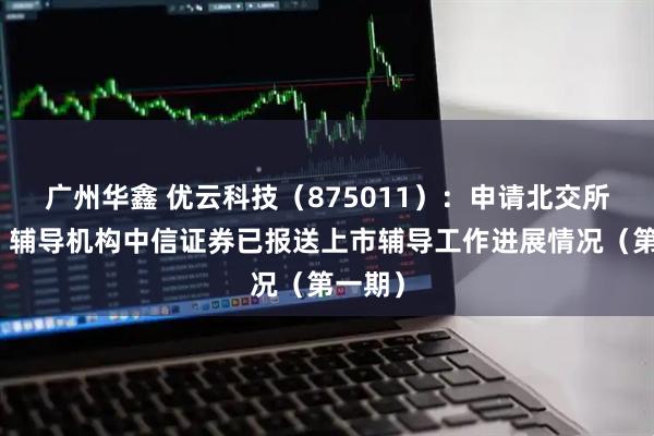 广州华鑫 优云科技（875011）：申请北交所上市，辅导机构中信证券已报送上市辅导工作进展情况（第一期）