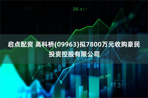 启点配资 高科桥(09963)拟7800万元收购豪民投资控股有限公司