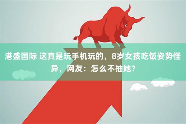 港盛国际 这真是玩手机玩的，8岁女孩吃饭姿势怪异，网友：怎么不抽她？